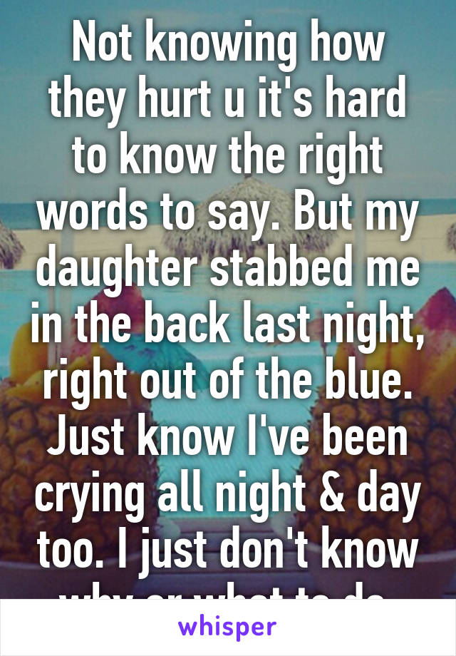 Not knowing how they hurt u it's hard to know the right words to say. But my daughter stabbed me in the back last night, right out of the blue. Just know I've been crying all night & day too. I just don't know why or what to do.