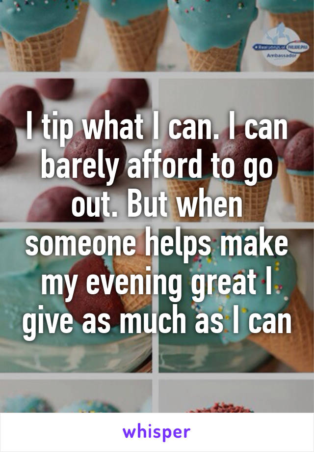 I tip what I can. I can barely afford to go out. But when someone helps make my evening great I give as much as I can