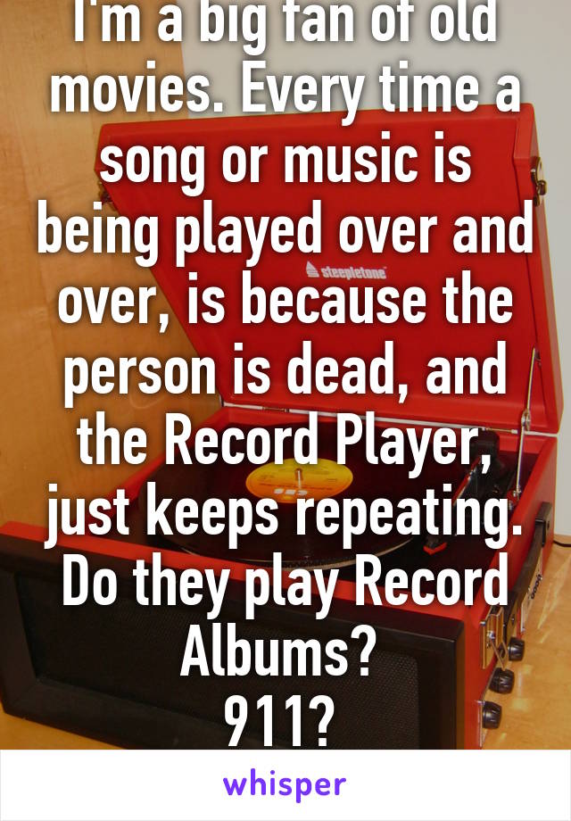 I'm a big fan of old movies. Every time a song or music is being played over and over, is because the person is dead, and the Record Player, just keeps repeating. Do they play Record Albums? 
911? 
Lol