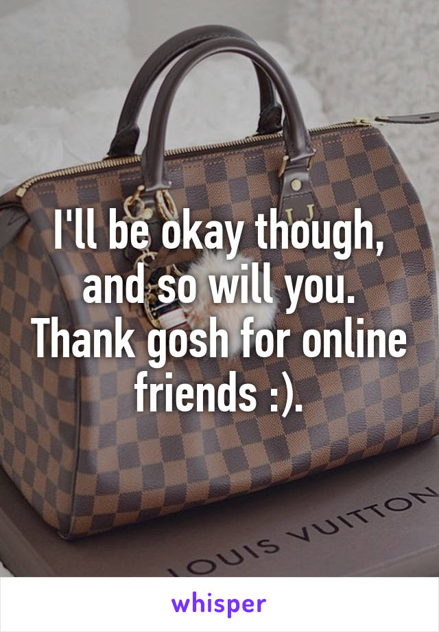 I'll be okay though, and so will you. Thank gosh for online friends :).