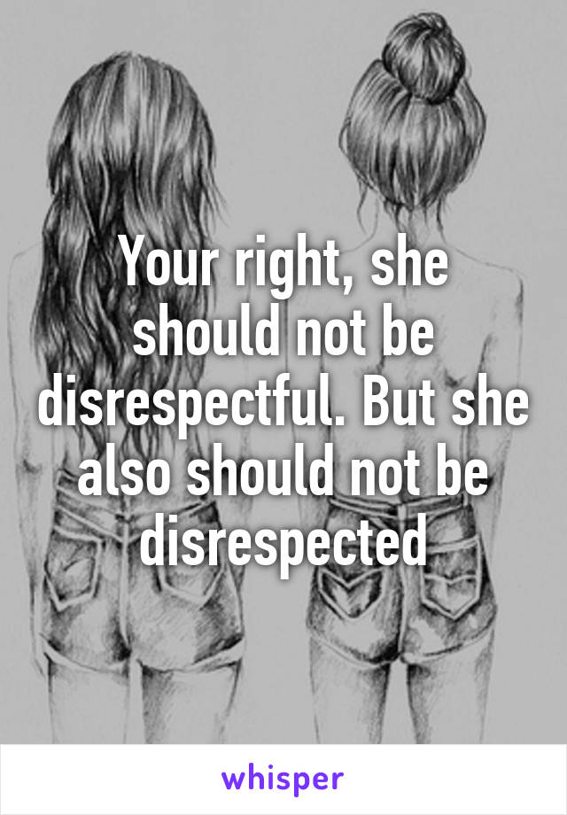 Your right, she should not be disrespectful. But she also should not be disrespected