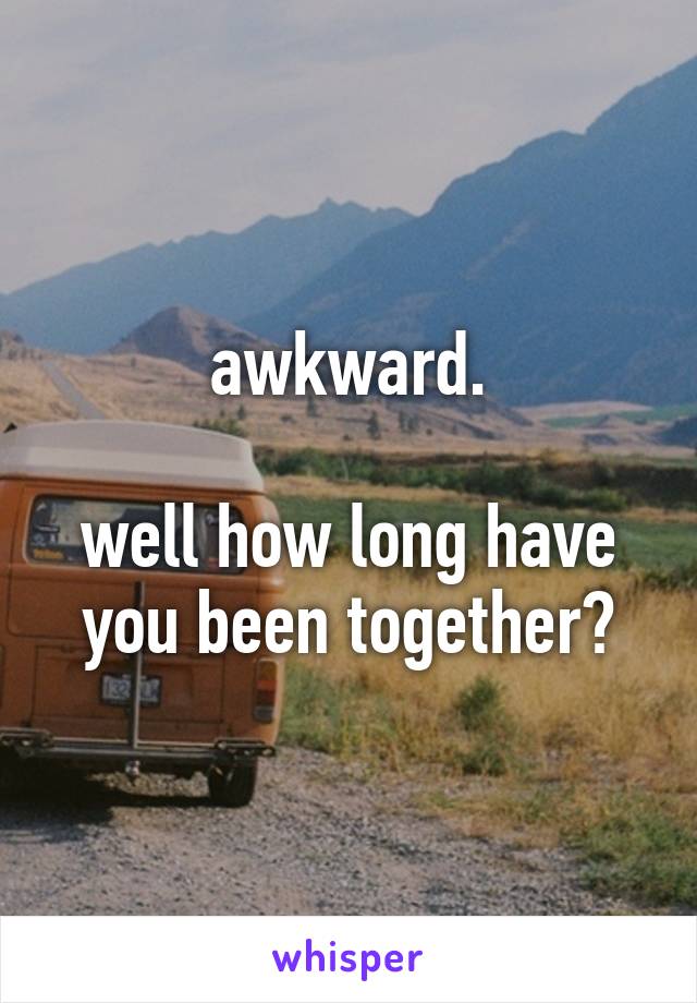 awkward.

well how long have you been together?