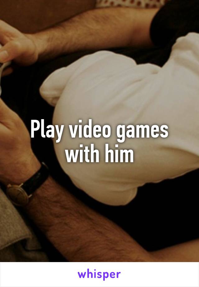 Play video games with him