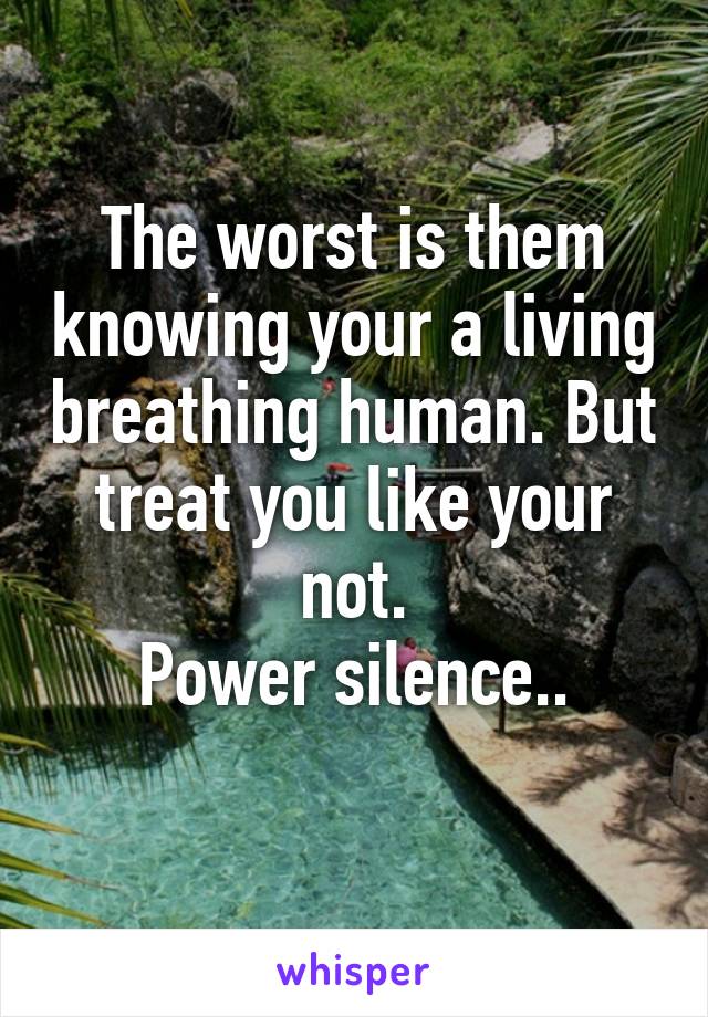 The worst is them knowing your a living breathing human. But treat you like your not.
Power silence..
