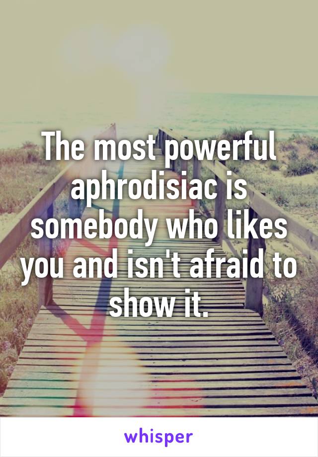 The most powerful aphrodisiac is somebody who likes you and isn't afraid to show it.
