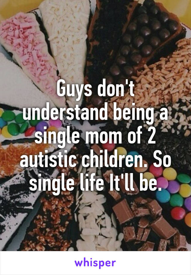 Guys don't understand being a single mom of 2 autistic children. So single life It'll be.