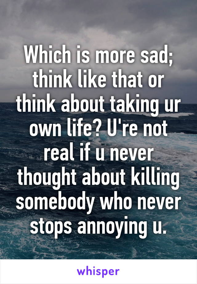 Which is more sad; think like that or think about taking ur own life? U're not real if u never thought about killing somebody who never stops annoying u.