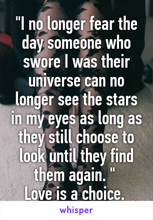 "I no longer fear the day someone who swore I was their universe can no longer see the stars in my eyes as long as they still choose to look until they find them again. " 
Love is a choice. 