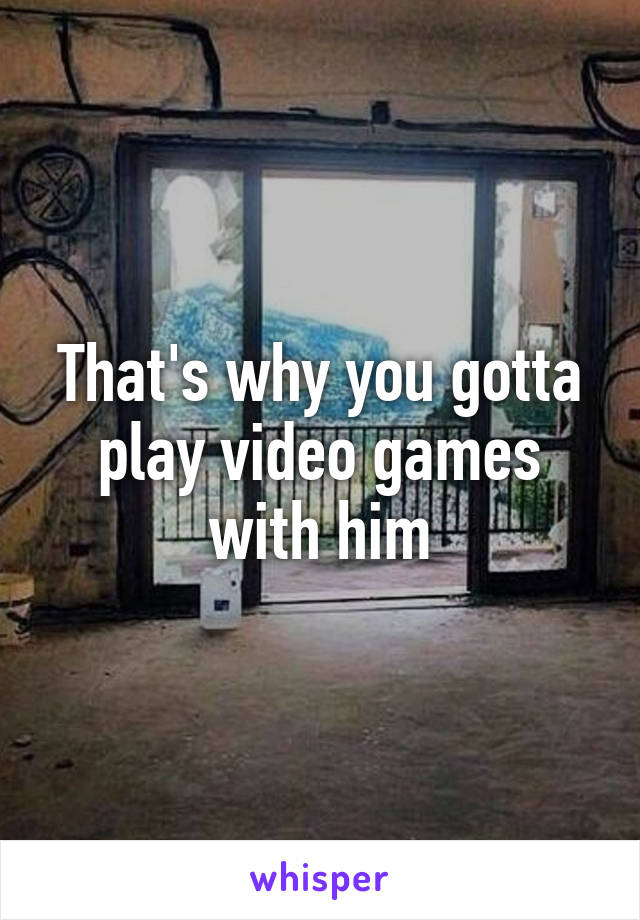 That's why you gotta play video games with him