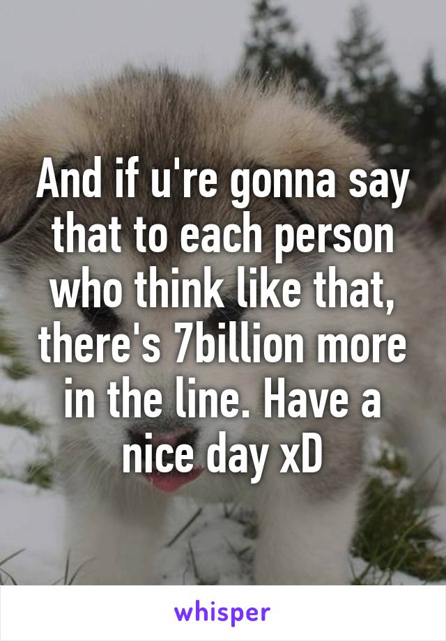 And if u're gonna say that to each person who think like that, there's 7billion more in the line. Have a nice day xD