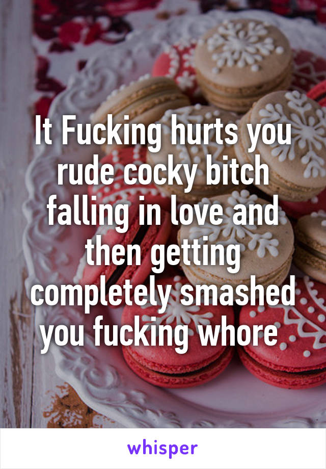 It Fucking hurts you rude cocky bitch falling in love and then getting completely smashed you fucking whore 