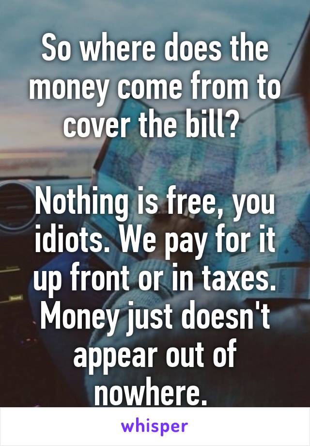 So where does the money come from to cover the bill? 

Nothing is free, you idiots. We pay for it up front or in taxes. Money just doesn't appear out of nowhere. 