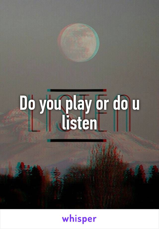 Do you play or do u listen
