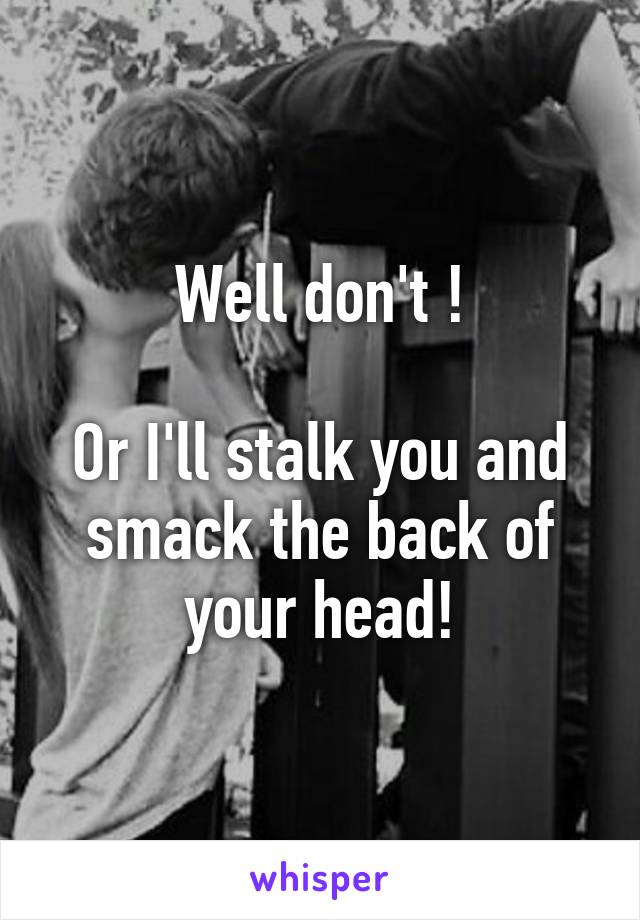 Well don't !

Or I'll stalk you and smack the back of your head!