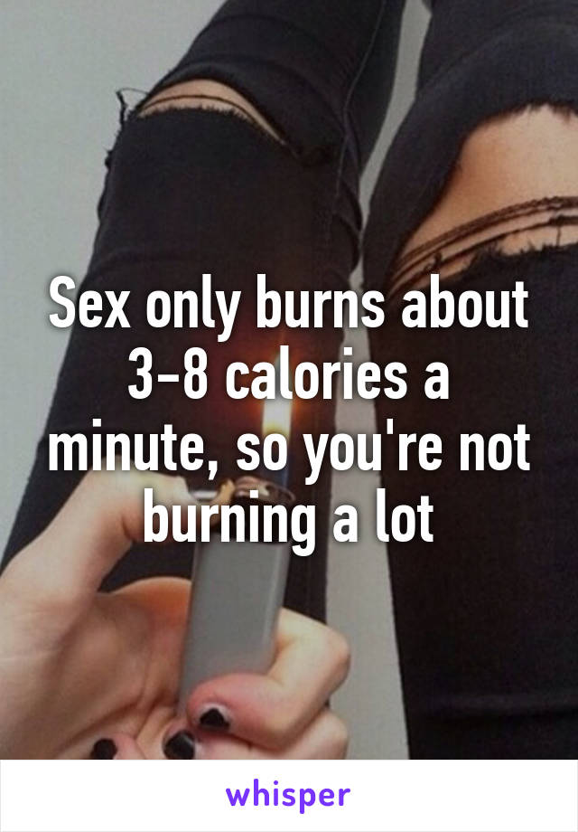 Sex only burns about 3-8 calories a minute, so you're not burning a lot