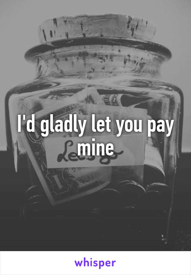 I'd gladly let you pay mine