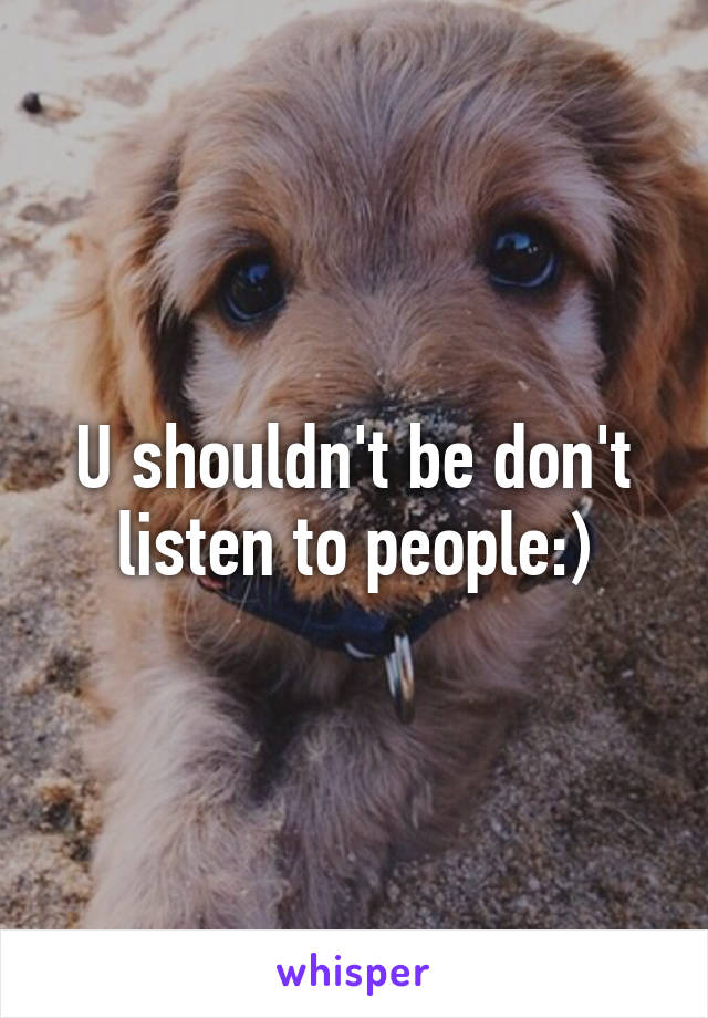 U shouldn't be don't listen to people:)