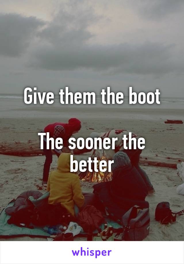 Give them the boot

The sooner the better