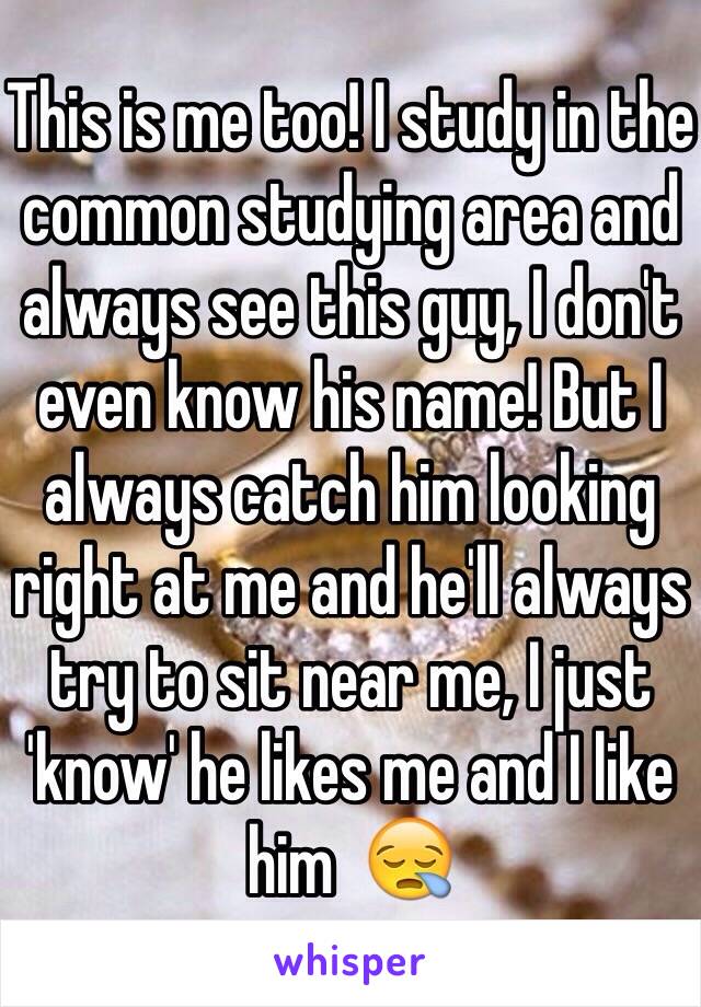 This is me too! I study in the common studying area and always see this guy, I don't even know his name! But I always catch him looking right at me and he'll always try to sit near me, I just 'know' he likes me and I like him  😪