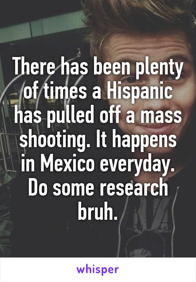 There has been plenty of times a Hispanic has pulled off a mass shooting. It happens in Mexico everyday. Do some research bruh.
