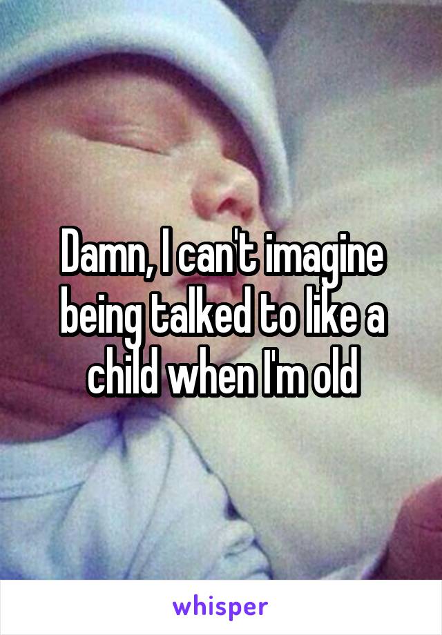 Damn, I can't imagine being talked to like a child when I'm old