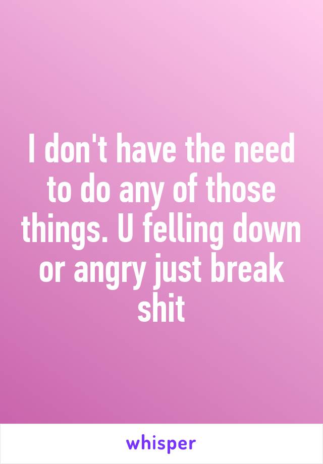 I don't have the need to do any of those things. U felling down or angry just break shit