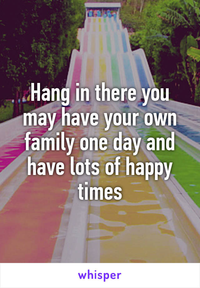 Hang in there you may have your own family one day and have lots of happy times