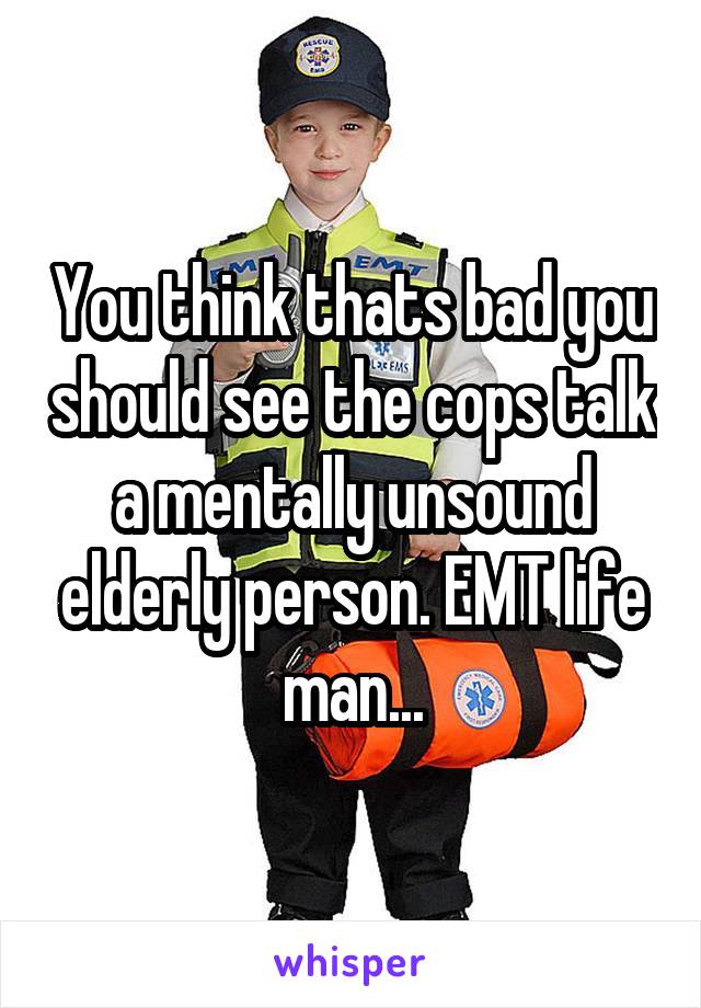 You think thats bad you should see the cops talk a mentally unsound elderly person. EMT life man...