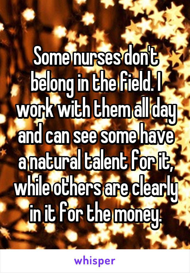 Some nurses don't belong in the field. I work with them all day and can see some have a natural talent for it, while others are clearly in it for the money.