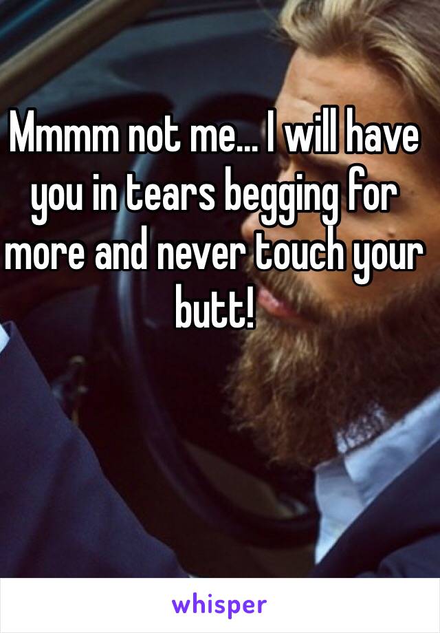 Mmmm not me... I will have you in tears begging for more and never touch your butt!