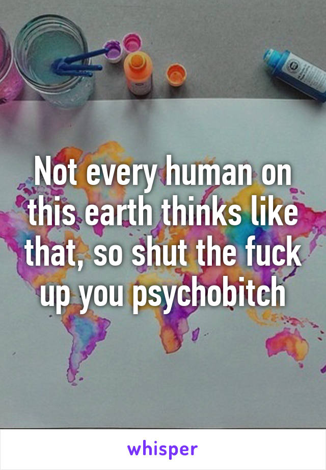 Not every human on this earth thinks like that, so shut the fuck up you psychobitch