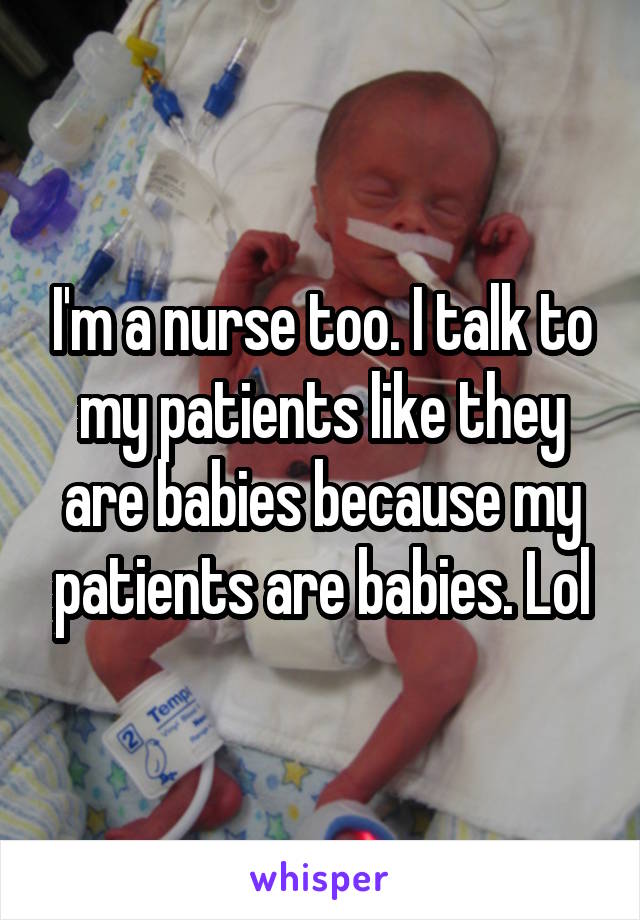 I'm a nurse too. I talk to my patients like they are babies because my patients are babies. Lol