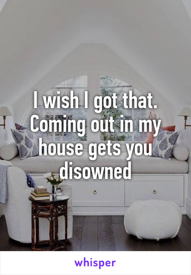 I wish I got that. Coming out in my house gets you disowned
