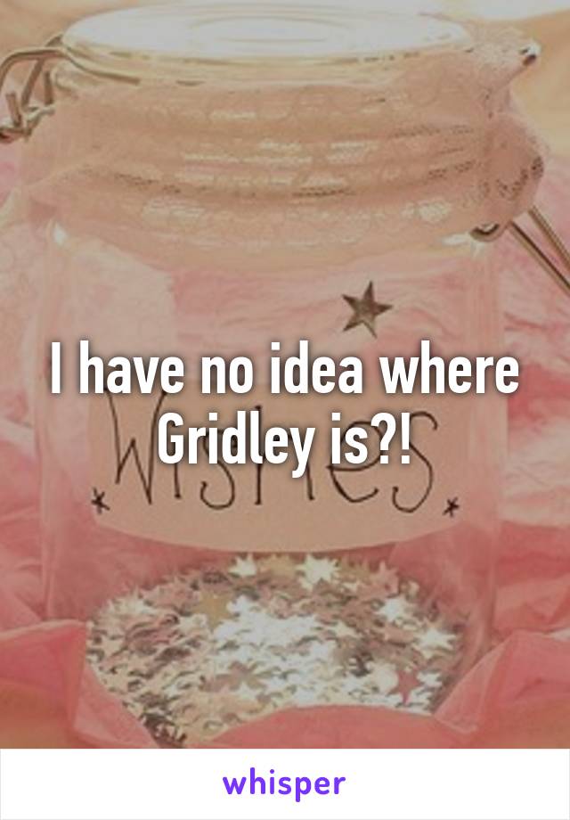 I have no idea where Gridley is?!