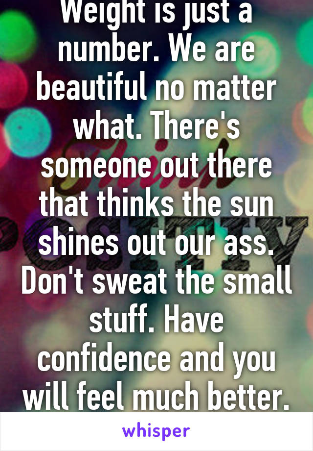 Weight is just a number. We are beautiful no matter what. There's someone out there that thinks the sun shines out our ass. Don't sweat the small stuff. Have confidence and you will feel much better. :) 