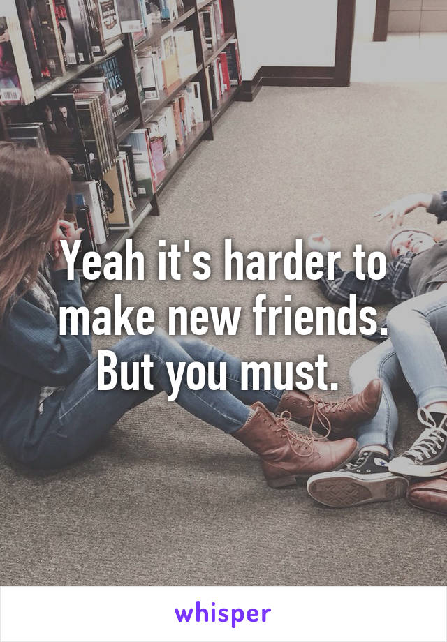 Yeah it's harder to make new friends. But you must. 