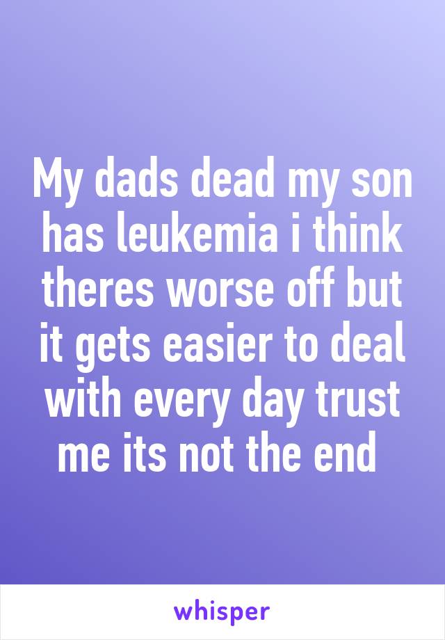 My dads dead my son has leukemia i think theres worse off but it gets easier to deal with every day trust me its not the end 