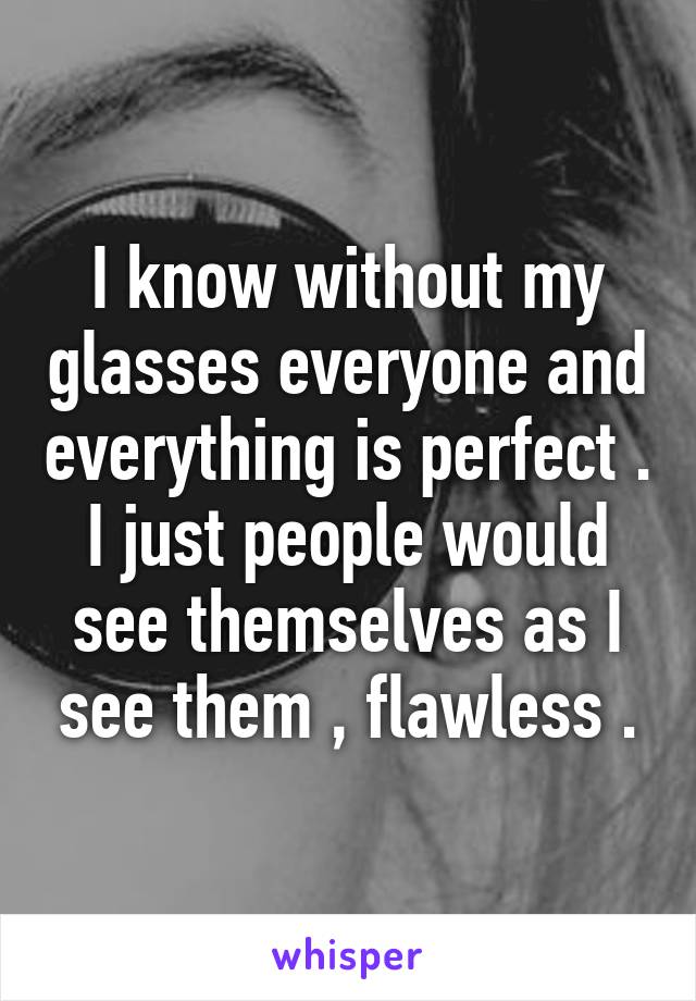 I know without my glasses everyone and everything is perfect . I just people would see themselves as I see them , flawless .