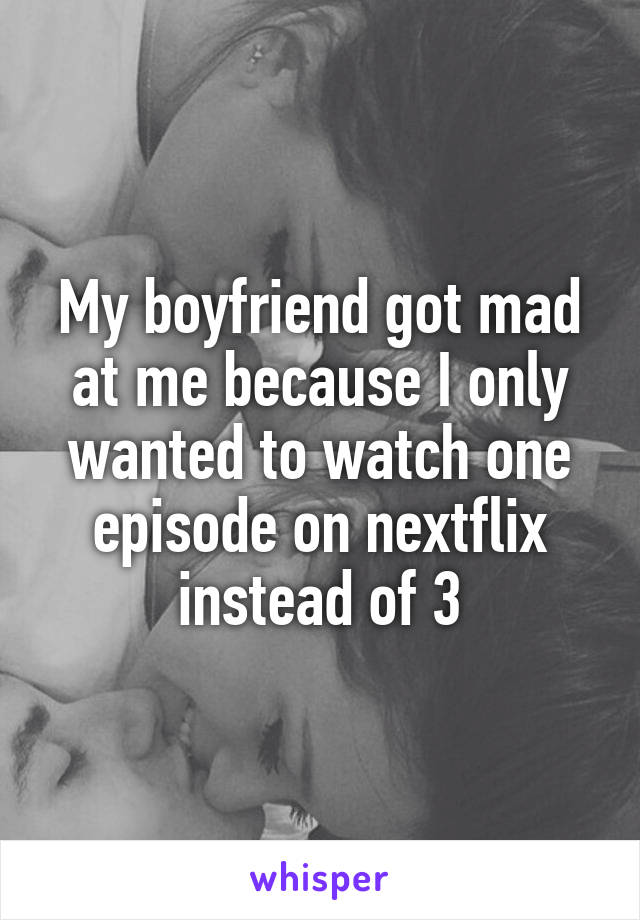 My boyfriend got mad at me because I only wanted to watch one episode on nextflix instead of 3