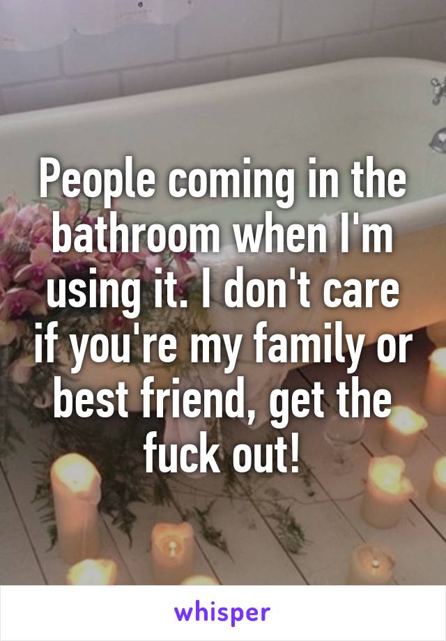 People coming in the bathroom when I'm using it. I don't care if you're my family or best friend, get the fuck out!