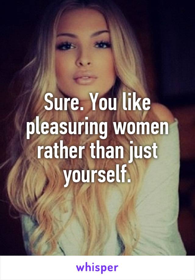 Sure. You like pleasuring women rather than just yourself.