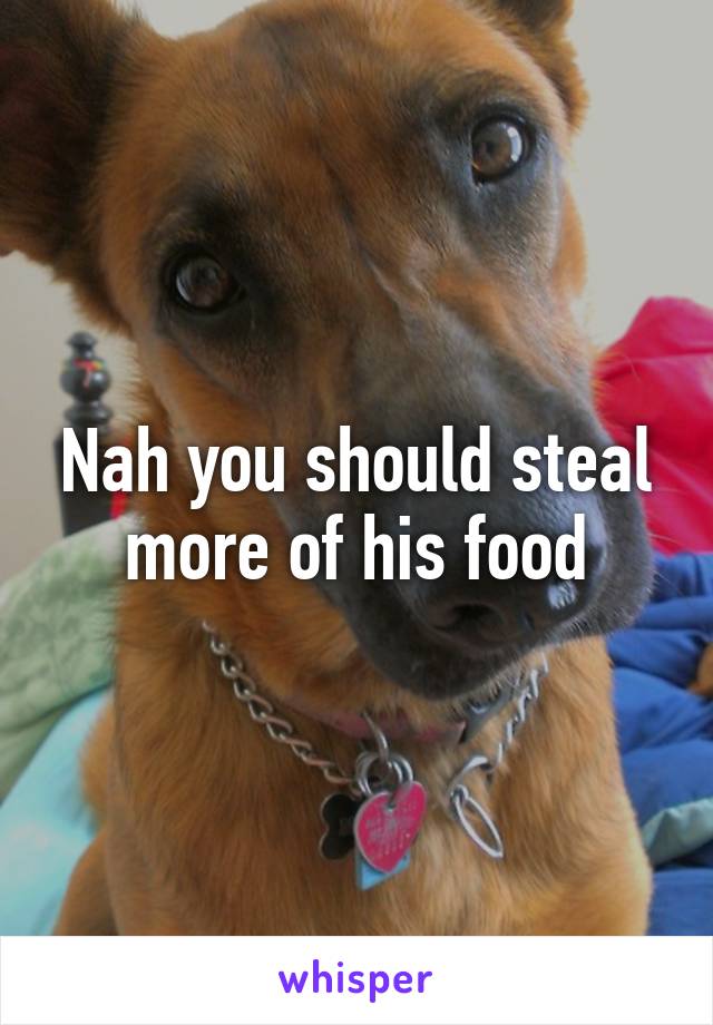 Nah you should steal more of his food