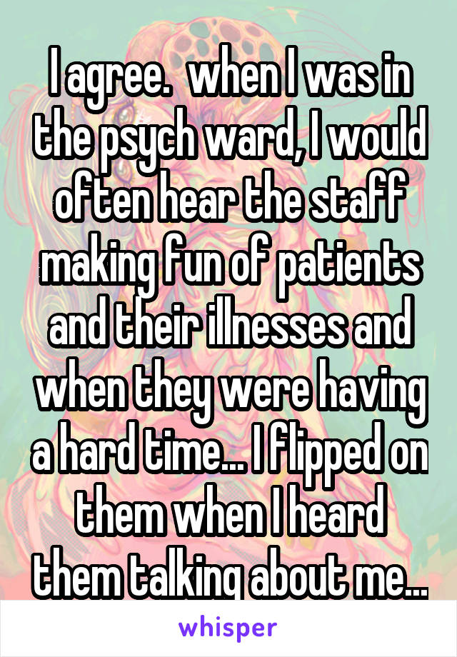 I agree.  when I was in the psych ward, I would often hear the staff making fun of patients and their illnesses and when they were having a hard time... I flipped on them when I heard them talking about me...