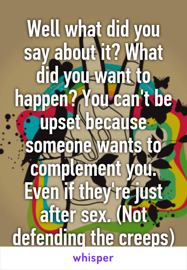 Well what did you say about it? What did you want to happen? You can't be upset because someone wants to complement you. Even if they're just after sex. (Not defending the creeps)