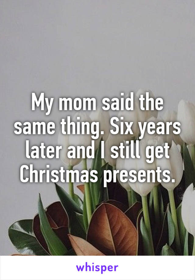 My mom said the same thing. Six years later and I still get Christmas presents.