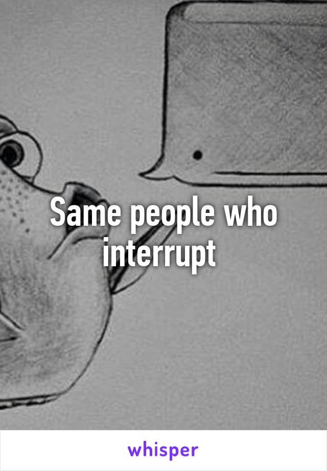 Same people who interrupt 
