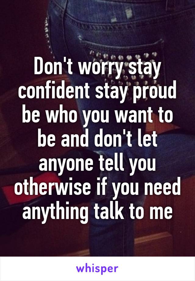 Don't worry stay confident stay proud be who you want to be and don't let anyone tell you otherwise if you need anything talk to me