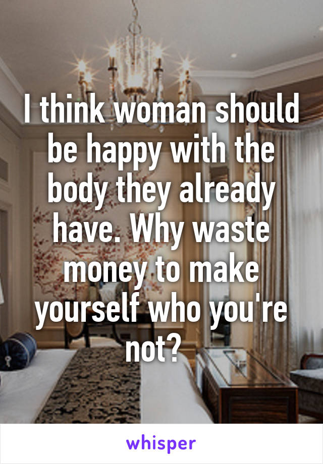 I think woman should be happy with the body they already have. Why waste money to make yourself who you're not?  