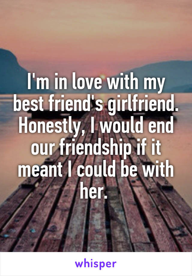 I'm in love with my best friend's girlfriend. Honestly, I would end our friendship if it meant I could be with her. 