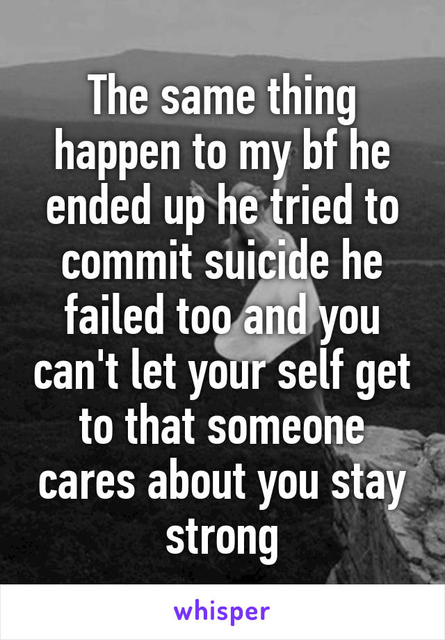 The same thing happen to my bf he ended up he tried to commit suicide he failed too and you can't let your self get to that someone cares about you stay strong